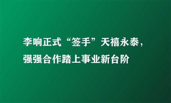 李响正式“签手”天禧永泰，强强合作踏上事业新台阶