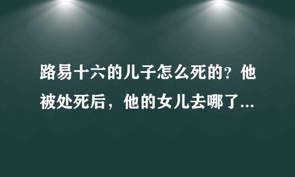 路易十六的儿子怎么死的？他被处死后，他的女儿去哪了？拜托了各位 谢谢