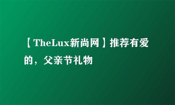 【TheLux新尚网】推荐有爱的，父亲节礼物