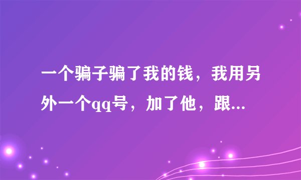 一个骗子骗了我的钱，我用另外一个qq号，加了他，跟他聊，我不敢亮明身份，我怕他知道后把我拉黑，我又