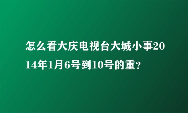 怎么看大庆电视台大城小事2014年1月6号到10号的重？