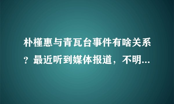 朴槿惠与青瓦台事件有啥关系？最近听到媒体报道，不明觉厉。整个容有什么大不了？