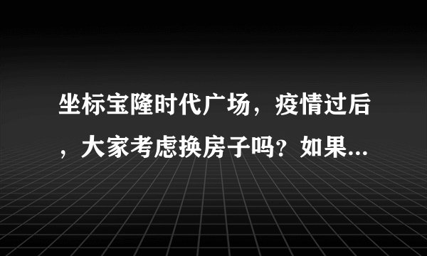坐标宝隆时代广场，疫情过后，大家考虑换房子吗？如果要买房应该考虑哪些因素？