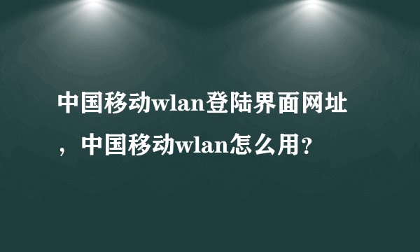 中国移动wlan登陆界面网址，中国移动wlan怎么用？