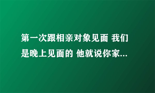 第一次跟相亲对象见面 我们是晚上见面的 他就说你家里面有没有人还叫我别多想我不是想去你家里