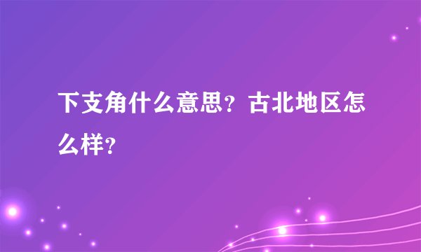 下支角什么意思？古北地区怎么样？