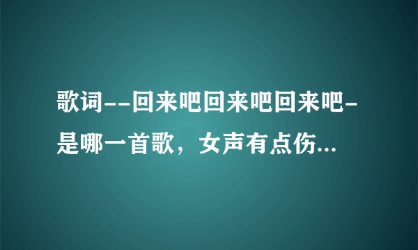 歌词--回来吧回来吧回来吧-是哪一首歌，女声有点伤感的味道。好像还有一句雪莲花。。估计是老歌