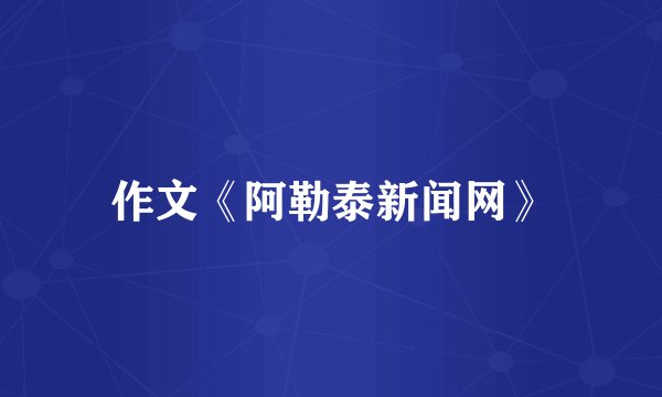 作文《阿勒泰新闻网》