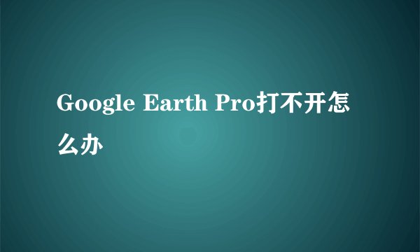 Google Earth Pro打不开怎么办
