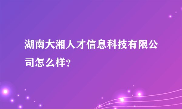湖南大湘人才信息科技有限公司怎么样？