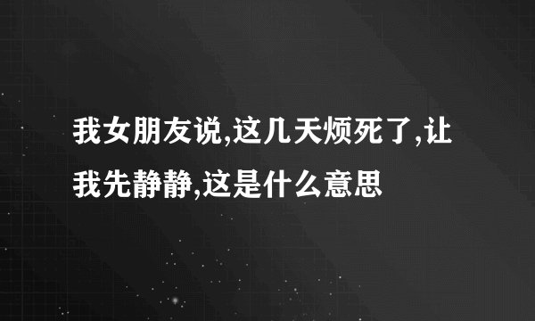 我女朋友说,这几天烦死了,让我先静静,这是什么意思