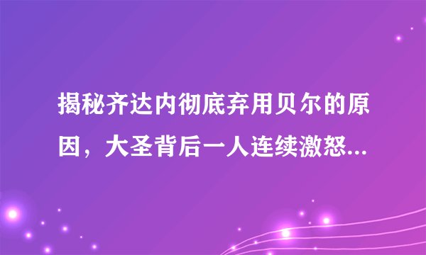 揭秘齐达内彻底弃用贝尔的原因,大圣背后一人连续激怒皇马教练