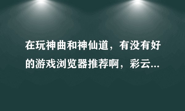 在玩神曲和神仙道，有没有好的游戏浏览器推荐啊，彩云和哎呀算了，试过了，太不好用了