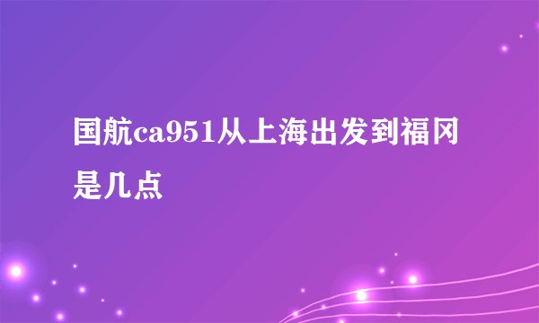 国航ca951从上海出发到福冈是几点