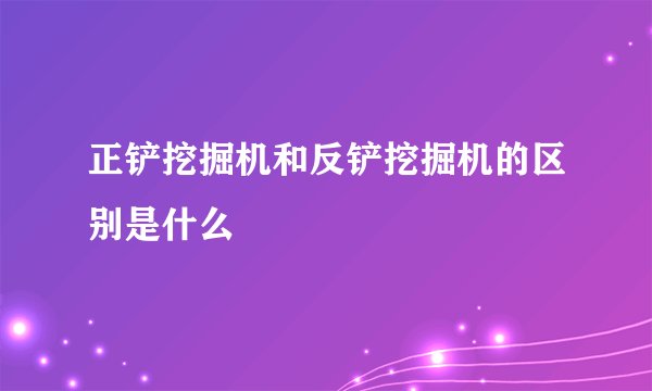 正铲挖掘机和反铲挖掘机的区别是什么