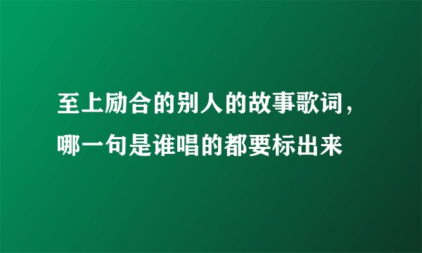 至上励合的别人的故事歌词，哪一句是谁唱的都要标出来