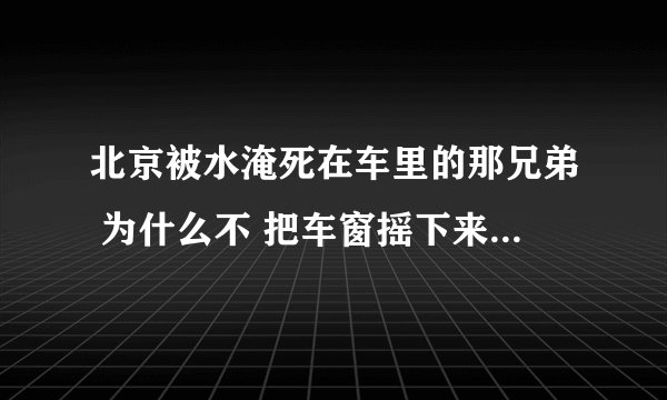 北京被水淹死在车里的那兄弟 为什么不 把车窗摇下来？ 摇下来不就能出去了吗？