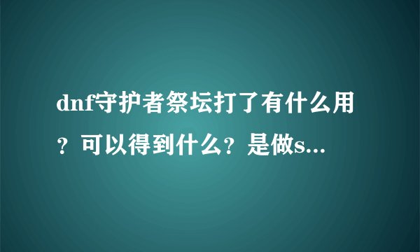 dnf守护者祭坛打了有什么用？可以得到什么？是做ss套的材料吗？一次几个？什么时候可以打？限定次数吗