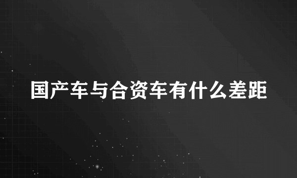 国产车与合资车有什么差距