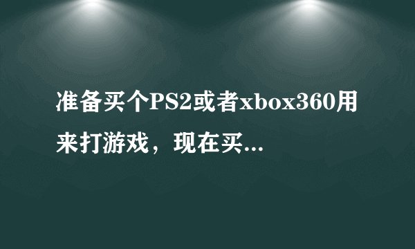 准备买个PS2或者xbox360用来打游戏，现在买哪个好呢？