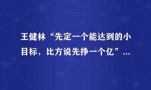 王健林“先定一个能达到的小目标，比方说先挣一个亿”出自哪里