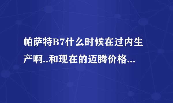 帕萨特B7什么时候在过内生产啊..和现在的迈腾价格相差多少啊..
