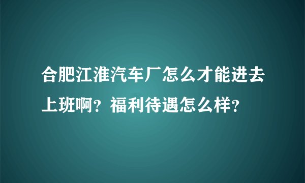 合肥江淮汽车厂怎么才能进去上班啊？福利待遇怎么样？