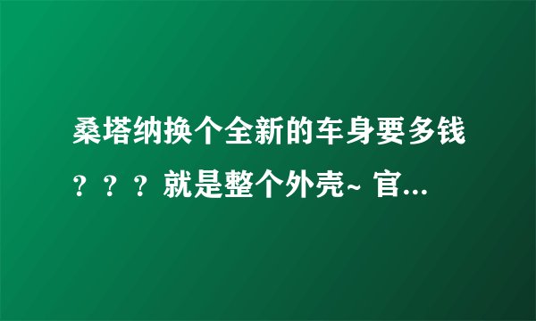 桑塔纳换个全新的车身要多钱？？？就是整个外壳~ 官方报价最好了~谢谢了~天津地区~回答详细追加50分~