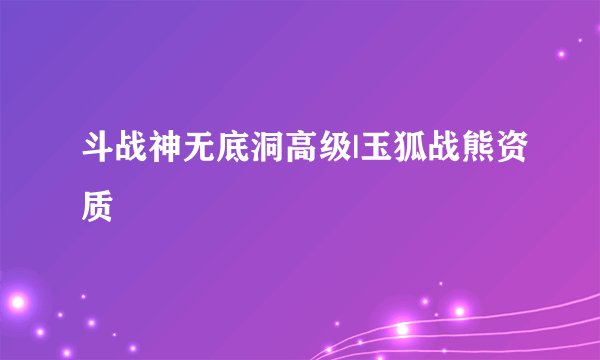 斗战神无底洞高级|玉狐战熊资质