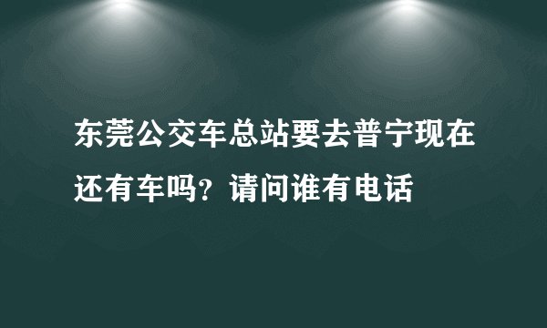 东莞公交车总站要去普宁现在还有车吗？请问谁有电话