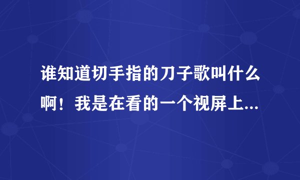 谁知道切手指的刀子歌叫什么啊！我是在看的一个视屏上听到的，就只听出来擦擦擦其他没听懂有点想英语！知