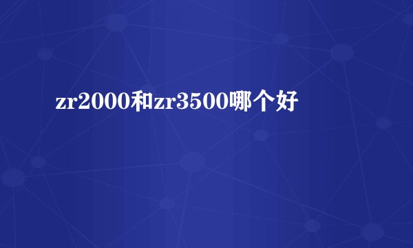 zr2000和zr3500哪个好