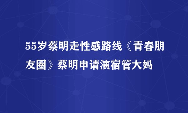 55岁蔡明走性感路线《青春朋友圈》蔡明申请演宿管大妈