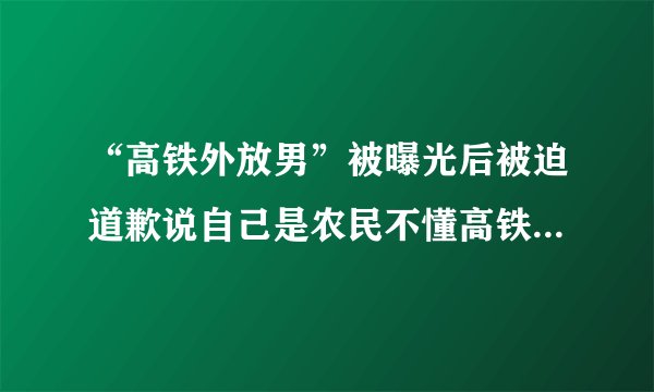 “高铁外放男”被曝光后被迫道歉说自己是农民不懂高铁上不能放高音，对此你怎么看？