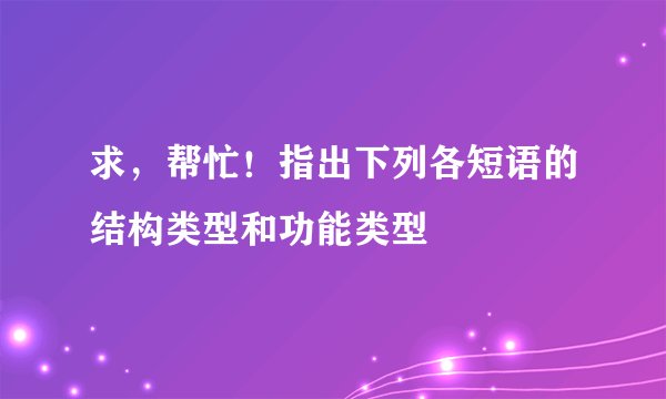 求，帮忙！指出下列各短语的结构类型和功能类型