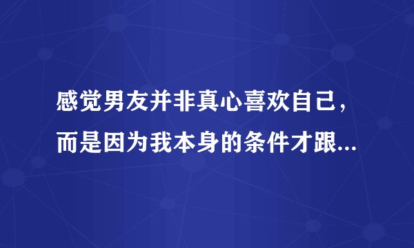 感觉男友并非真心喜欢自己，而是因为我本身的条件才跟我在一起的，咋办？