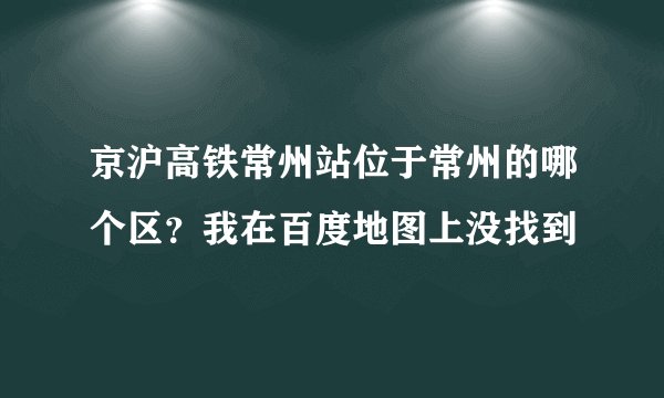 京沪高铁常州站位于常州的哪个区？我在百度地图上没找到