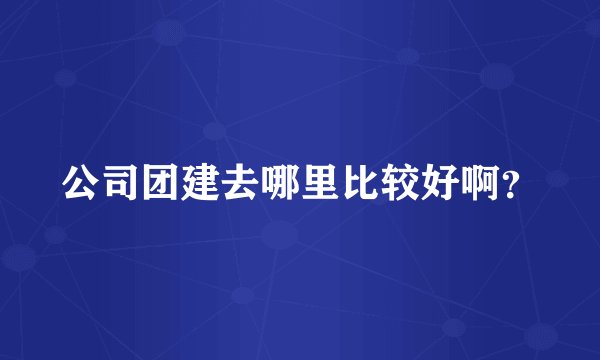 公司团建去哪里比较好啊？