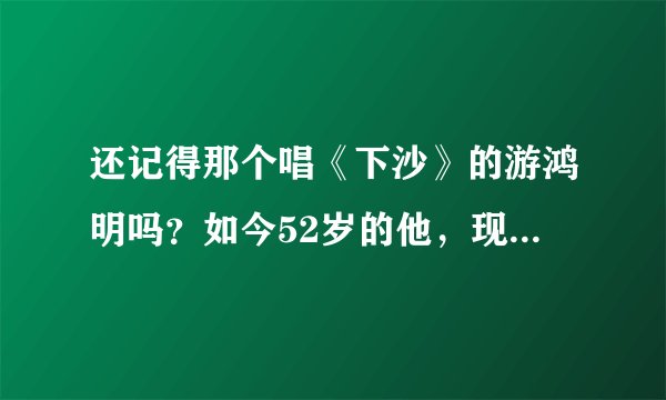 还记得那个唱《下沙》的游鸿明吗？如今52岁的他，现状让人羡慕不已