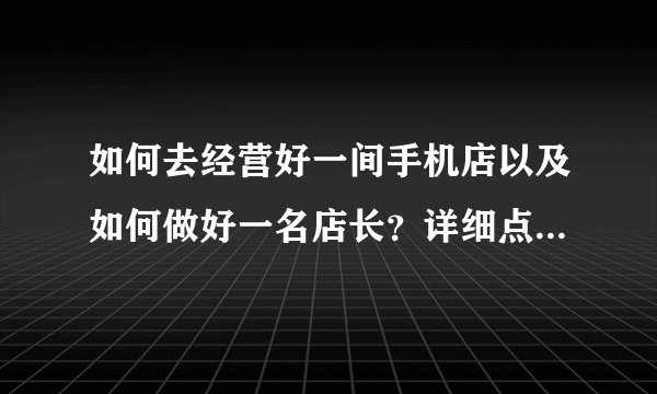 如何去经营好一间手机店以及如何做好一名店长？详细点，越详细越好。分不会少给。