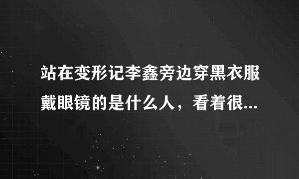 站在变形记李鑫旁边穿黑衣服戴眼镜的是什么人，看着很眼熟 以前好像是不是演过什么电视剧