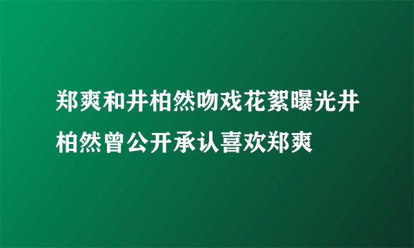 郑爽和井柏然吻戏花絮曝光井柏然曾公开承认喜欢郑爽