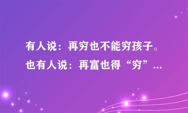 有人说：再穷也不能穷孩子。也有人说：再富也得“穷”孩子。请你用100字左右的文字谈谈你对这些观点的看法。
