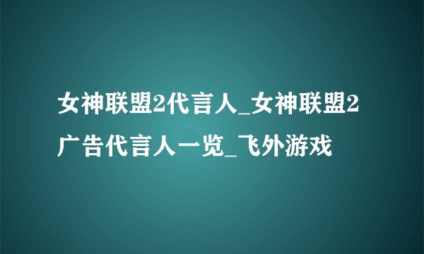 女神联盟2代言人_女神联盟2广告代言人一览_飞外游戏