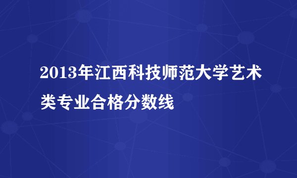 2013年江西科技师范大学艺术类专业合格分数线