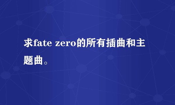 求fate zero的所有插曲和主题曲。