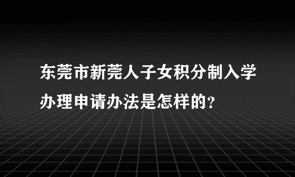 东莞市新莞人子女积分制入学办理申请办法是怎样的？