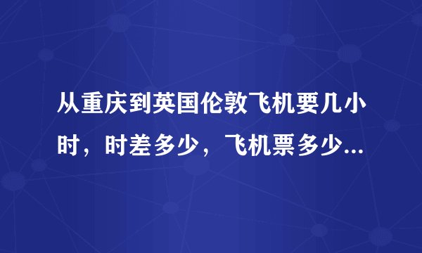 从重庆到英国伦敦飞机要几小时，时差多少，飞机票多少钱，有谁知道啊麻烦告诉下