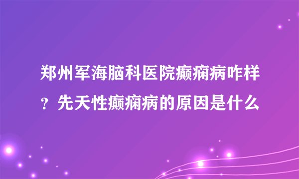郑州军海脑科医院癫痫病咋样？先天性癫痫病的原因是什么