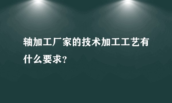 轴加工厂家的技术加工工艺有什么要求？